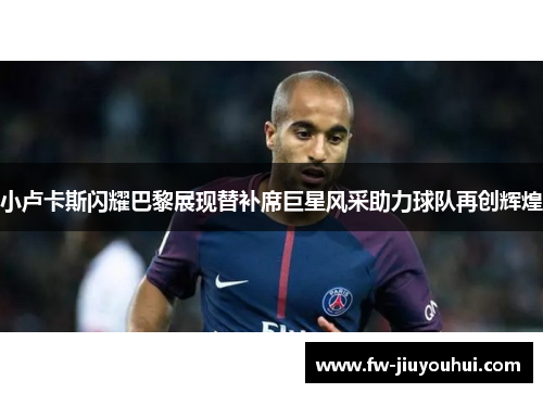 小卢卡斯闪耀巴黎展现替补席巨星风采助力球队再创辉煌 小卢卡斯闪耀巴黎展现替补席巨星风采助力球队再创辉煌