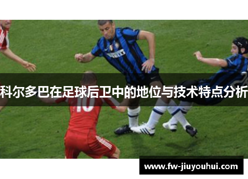科尔多巴在足球后卫中的地位与技术特点分析 科尔多巴在足球后卫中的地位与技术特点分析