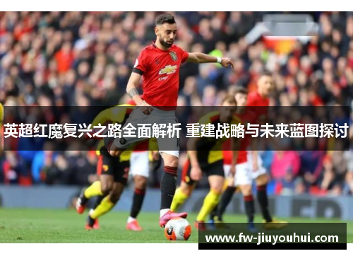 英超红魔复兴之路全面解析 重建战略与未来蓝图探讨