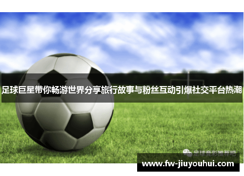 足球巨星带你畅游世界分享旅行故事与粉丝互动引爆社交平台热潮