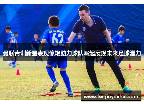 曼联青训新星表现惊艳助力球队崛起展现未来足球潜力