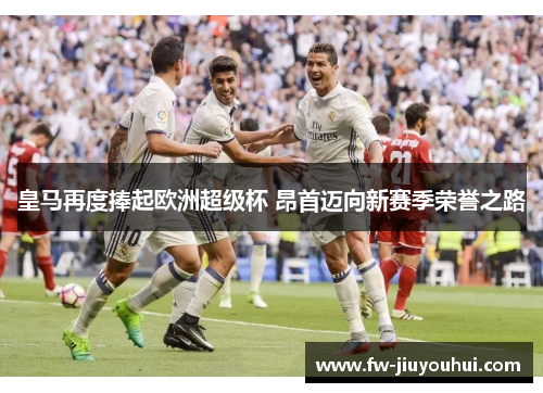 皇马再度捧起欧洲超级杯 昂首迈向新赛季荣誉之路 皇马再度捧起欧洲超级杯 昂首迈向新赛季荣誉之路