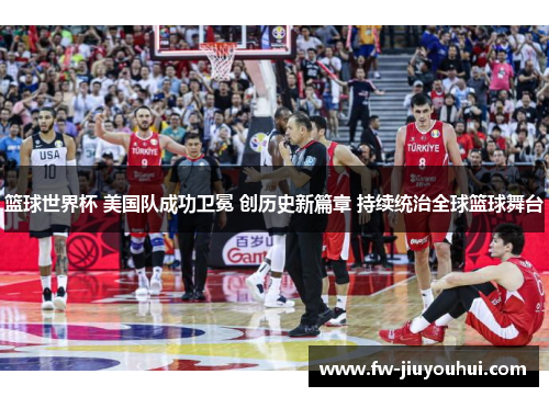 篮球世界杯 美国队成功卫冕 创历史新篇章 持续统治全球篮球舞台