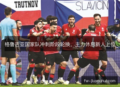 格鲁吉亚国家队冲刺阶段轮换，主力休息新人上位